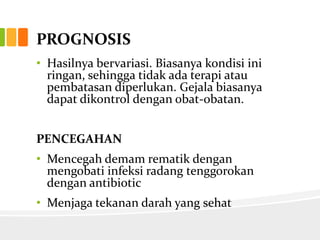 PROGNOSIS
• Hasilnya bervariasi. Biasanya kondisi ini
  ringan, sehingga tidak ada terapi atau
  pembatasan diperlukan. Gejala biasanya
  dapat dikontrol dengan obat-obatan.


PENCEGAHAN
• Mencegah demam rematik dengan
  mengobati infeksi radang tenggorokan
  dengan antibiotic
• Menjaga tekanan darah yang sehat
 