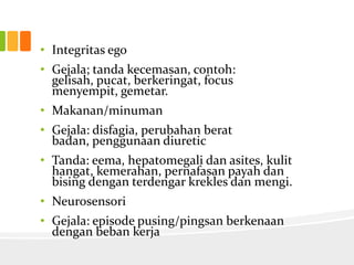 • Integritas ego
• Gejala; tanda kecemasan, contoh:
  gelisah, pucat, berkeringat, focus
  menyempit, gemetar.
• Makanan/minuman
• Gejala: disfagia, perubahan berat
  badan, penggunaan diuretic
• Tanda: eema, hepatomegali dan asites, kulit
  hangat, kemerahan, pernafasan payah dan
  bising dengan terdengar krekles dan mengi.
• Neurosensori
• Gejala: episode pusing/pingsan berkenaan
  dengan beban kerja
 