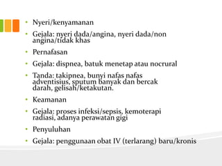 • Nyeri/kenyamanan
• Gejala: nyeri dada/angina, nyeri dada/non
  angina/tidak khas
• Pernafasan
• Gejala: dispnea, batuk menetap atau nocrural
• Tanda: takipnea, bunyi nafas nafas
  adventisius, sputum banyak dan bercak
  darah, gelisah/ketakutan.
• Keamanan
• Gejala: proses infeksi/sepsis, kemoterapi
  radiasi, adanya perawatan gigi
• Penyuluhan
• Gejala: penggunaan obat IV (terlarang) baru/kronis
 