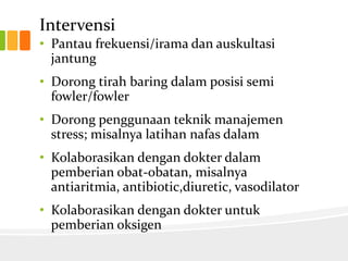 Intervensi
• Pantau frekuensi/irama dan auskultasi
  jantung
• Dorong tirah baring dalam posisi semi
  fowler/fowler
• Dorong penggunaan teknik manajemen
  stress; misalnya latihan nafas dalam
• Kolaborasikan dengan dokter dalam
  pemberian obat-obatan, misalnya
  antiaritmia, antibiotic,diuretic, vasodilator
• Kolaborasikan dengan dokter untuk
  pemberian oksigen
 