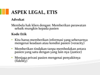 ASPEK LEGAL, ETIS
Advokat
Membela hak klien dengan: Memberikan perawatan
 sebaik mungkin kepada pasien
Kode Etik
• Kita harus memberikan informasi yang sebenarnya
  mengenai keadaan atau kondisi pasien (veracity)
• Memberikan tindakan tanpa membedakan antara
  pasien yang satu dengan yang lain nya (justice)
• Menjaga privasi pasien mengenai penyakitnya
  (fidelity)
 