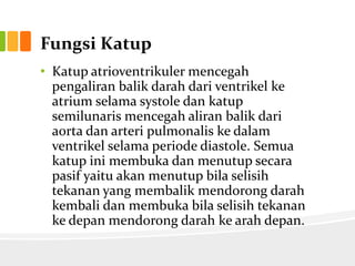 Fungsi Katup
• Katup atrioventrikuler mencegah
  pengaliran balik darah dari ventrikel ke
  atrium selama systole dan katup
  semilunaris mencegah aliran balik dari
  aorta dan arteri pulmonalis ke dalam
  ventrikel selama periode diastole. Semua
  katup ini membuka dan menutup secara
  pasif yaitu akan menutup bila selisih
  tekanan yang membalik mendorong darah
  kembali dan membuka bila selisih tekanan
  ke depan mendorong darah ke arah depan.
 