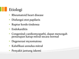 Etiologi
• Rheumatoid heart disease
• Disfungsi otot papilaris
• Ruptur korde tindenea
• Endokarditis
• Congenital; cardiomyopathi, dapat mencegah
  penutupan katup mitral secara normal
• Degenerasi myxomatosa
• Kalsifikasi annulus mitral
• Penyakit jantung iskemi
 