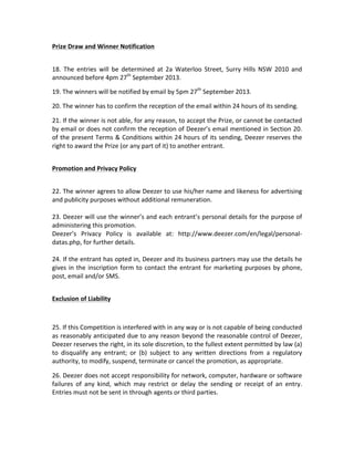 Prize	
  Draw	
  and	
  Winner	
  Notification	
  
	
  
18.	
   The	
   entries	
   will	
   be	
   determined	
   at	
   2a	
   Waterloo	
   Street,	
   Surry	
   Hills	
   NSW	
   2010	
   and	
  
announced	
  before	
  4pm	
  27th
	
  September	
  2013.	
  	
  
19.	
  The	
  winners	
  will	
  be	
  notified	
  by	
  email	
  by	
  5pm	
  27th
	
  September	
  2013.	
  
20.	
  The	
  winner	
  has	
  to	
  confirm	
  the	
  reception	
  of	
  the	
  email	
  within	
  24	
  hours	
  of	
  its	
  sending.	
  
21.	
  If	
  the	
  winner	
  is	
  not	
  able,	
  for	
  any	
  reason,	
  to	
  accept	
  the	
  Prize,	
  or	
  cannot	
  be	
  contacted	
  
by	
  email	
  or	
  does	
  not	
  confirm	
  the	
  reception	
  of	
  Deezer’s	
  email	
  mentioned	
  in	
  Section	
  20.	
  
of	
  the	
  present	
  Terms	
  &	
  Conditions	
  within	
  24	
  hours	
  of	
  its	
  sending,	
  Deezer	
  reserves	
  the	
  
right	
  to	
  award	
  the	
  Prize	
  (or	
  any	
  part	
  of	
  it)	
  to	
  another	
  entrant.	
  
	
  
Promotion	
  and	
  Privacy	
  Policy	
  
	
  
22.	
  The	
  winner	
  agrees	
  to	
  allow	
  Deezer	
  to	
  use	
  his/her	
  name	
  and	
  likeness	
  for	
  advertising	
  
and	
  publicity	
  purposes	
  without	
  additional	
  remuneration.	
  	
  
	
  
23.	
  Deezer	
  will	
  use	
  the	
  winner’s	
  and	
  each	
  entrant’s	
  personal	
  details	
  for	
  the	
  purpose	
  of	
  
administering	
  this	
  promotion.	
  	
  
Deezer’s	
   Privacy	
   Policy	
   is	
   available	
   at:	
   http://www.deezer.com/en/legal/personal-­‐
datas.php,	
  for	
  further	
  details.	
  	
  
	
  
24.	
  If	
  the	
  entrant	
  has	
  opted	
  in,	
  Deezer	
  and	
  its	
  business	
  partners	
  may	
  use	
  the	
  details	
  he	
  
gives	
  in	
  the	
  inscription	
  form	
  to	
  contact	
  the	
  entrant	
  for	
  marketing	
  purposes	
  by	
  phone,	
  
post,	
  email	
  and/or	
  SMS.	
  	
  
	
  
Exclusion	
  of	
  Liability	
  
	
  
25.	
  If	
  this	
  Competition	
  is	
  interfered	
  with	
  in	
  any	
  way	
  or	
  is	
  not	
  capable	
  of	
  being	
  conducted	
  
as	
  reasonably	
  anticipated	
  due	
  to	
  any	
  reason	
  beyond	
  the	
  reasonable	
  control	
  of	
  Deezer,	
  
Deezer	
  reserves	
  the	
  right,	
  in	
  its	
  sole	
  discretion,	
  to	
  the	
  fullest	
  extent	
  permitted	
  by	
  law	
  (a)	
  
to	
   disqualify	
   any	
   entrant;	
   or	
   (b)	
   subject	
   to	
   any	
   written	
   directions	
   from	
   a	
   regulatory	
  
authority,	
  to	
  modify,	
  suspend,	
  terminate	
  or	
  cancel	
  the	
  promotion,	
  as	
  appropriate.	
  
26.	
  Deezer	
  does	
  not	
  accept	
  responsibility	
  for	
  network,	
  computer,	
  hardware	
  or	
  software	
  
failures	
   of	
   any	
   kind,	
   which	
   may	
   restrict	
   or	
   delay	
   the	
   sending	
   or	
   receipt	
   of	
   an	
   entry.	
  
Entries	
  must	
  not	
  be	
  sent	
  in	
  through	
  agents	
  or	
  third	
  parties.	
  
	
  
 
