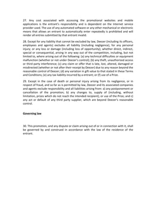 27.	
   Any	
   cost	
   associated	
   with	
   accessing	
   the	
   promotional	
   websites	
   and	
   mobile	
  
applications	
   is	
   the	
   entrant’s	
   responsibility	
   and	
   is	
   dependent	
   on	
   the	
   Internet	
   service	
  
provider	
  used.	
  The	
  use	
  of	
  any	
  automated	
  software	
  or	
  any	
  other	
  mechanical	
  or	
  electronic	
  
means	
  that	
  allows	
  an	
  entrant	
  to	
  automatically	
  enter	
  repeatedly	
  is	
  prohibited	
  and	
  will	
  
render	
  all	
  entries	
  submitted	
  by	
  that	
  entrant	
  invalid.	
  
28.	
  Except	
  for	
  any	
  liability	
  that	
  cannot	
  be	
  excluded	
  by	
  law,	
  Deezer	
  (including	
  its	
  officers,	
  
employees	
   and	
   agents)	
   excludes	
   all	
   liability	
   (including	
   negligence),	
   for	
   any	
   personal	
  
injury;	
  or	
  any	
  loss	
  or	
  damage	
  (including	
  loss	
  of	
  opportunity);	
  whether	
  direct,	
  indirect,	
  
special	
  or	
  consequential,	
  arising	
  in	
  any	
  way	
  out	
  of	
  the	
  competition,	
  including,	
  but	
  not	
  
limited	
  to,	
  where	
  arising	
  out	
  of	
  the	
  following:	
  (a)	
  any	
  technical	
  difficulties	
  or	
  equipment	
  
malfunction	
  (whether	
  or	
  not	
  under	
  Deezer’s	
  control);	
  (b)	
  any	
  theft,	
  unauthorized	
  access	
  
or	
  third	
  party	
  interference;	
  (c)	
  any	
  claim	
  or	
  offer	
  that	
  is	
  late,	
  lost,	
  altered,	
  damaged	
  or	
  
misdirected	
  (whether	
  or	
  not	
  after	
  their	
  receipt	
  by	
  Deezer)	
  due	
  to	
  any	
  reason	
  beyond	
  the	
  
reasonable	
  control	
  of	
  Deezer;	
  (d)	
  any	
  variation	
  in	
  gift	
  value	
  to	
  that	
  stated	
  in	
  these	
  Terms	
  
and	
  Conditions;	
  (e)	
  any	
  tax	
  liability	
  incurred	
  by	
  a	
  entrant;	
  or	
  (f)	
  use	
  of	
  a	
  Prize.	
  
29.	
   Except	
   in	
   the	
   case	
   of	
   death	
   or	
   personal	
   injury	
   arising	
   from	
   its	
   negligence,	
   or	
   in	
  
respect	
  of	
  fraud,	
  and	
  so	
  far	
  as	
  is	
  permitted	
  by	
  law,	
  Deezer	
  and	
  its	
  associated	
  companies	
  
and	
  agents	
  exclude	
  responsibility	
  and	
  all	
  liabilities	
  arising	
  from:	
  a)	
  any	
  postponement	
  or	
  
cancellation	
   of	
   the	
   promotion;	
   b)	
   any	
   changes	
   to,	
   supply	
   of	
   (including,	
   without	
  
limitation,	
  prizes	
  which	
  do	
  not	
  reach	
  the	
  intended	
  recipient),	
  or	
  use	
  of	
  the	
  Prize;	
  and	
  c)	
  
any	
  act	
  or	
  default	
  of	
  any	
  third	
  party	
  supplier,	
  which	
  are	
  beyond	
  Deezer’s	
  reasonable	
  
control.	
  	
  
	
  
Governing	
  law	
  
	
  
30.	
  This	
  promotion,	
  and	
  any	
  dispute	
  or	
  claim	
  arising	
  out	
  of	
  or	
  in	
  connection	
  with	
  it,	
  shall	
  
be	
   governed	
   by	
   and	
   construed	
   in	
   accordance	
   with	
   the	
   law	
   of	
   the	
   residence	
   of	
   the	
  
entrant.	
  	
  
	
  
 