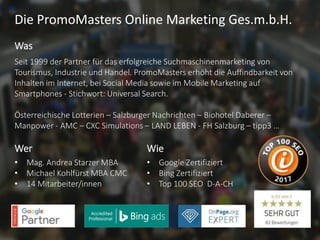 Die PromoMasters Online Marketing Ges.m.b.H.
Seit 1999 der Partner für das erfolgreiche Suchmaschinenmarketing von
Tourismus, Industrie und Handel. PromoMasters erhöht die Auffindbarkeit von
Inhalten im Internet, bei Social Media sowie im Mobile Marketing auf
Smartphones - Stichwort: Universal Search.
Österreichische Lotterien – Salzburger Nachrichten – Biohotel Daberer –
Manpower - AMC – CXC Simulations – LAND LEBEN - FH Salzburg – tipp3 …
Was
• Mag. Andrea Starzer MBA
• Michael Kohlfürst MBA CMC
• 14 Mitarbeiter/innen
Wer
• Google Zertifiziert
• Bing Zertifiziert
• Top 100 SEO D-A-CH
Wie
 