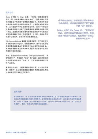 虚拟办公

Oracle 公司的 Tim Caiger 说道：“三分之一的英国员工有
海外上司，所有事情都可以在线完成”。而且这种远程管
                                                 最早转向虚拟的工作职能是以服务和知识
理的趋势已不再局限于全球性的跨国公司。离岸和外包已
                                                 为焦点角色，这些角色将将员工置于离客
经使许多人改变了他们的组织模式，以降低成本和提高效
率，从印度的呼叫中心到南非的打字局，在同一个实际办                                 户最“近”的地方。
公室内集合所有的功能已不再是提供支援服务和功能的唯
                                                 Telstra 公司的 Vito Chiodo 说，“我们必须
一方式。距离的消失意味着与成本更低的生产中心的联系
                                                  明白，各部门的运作模式各不相同。我们
如同与两层楼以下的一个部门联系一样方便，并且由于互
动成本已经消失，企业本身正在被重新定义。
                                                  需要了解客户的需求。我们把每一位员工
                                                                    都看做一名客户。”
CMS Cameron McKenna 律师事务所最近宣布，它已将所有支
持功能外包给 Integreon，包括金融和 IT，这一标志性变化
无疑将影响以高成本中央商务区为办公场所的所有企业。
聘用数百或数千名支持人员并为其安排办公室这一论点已
不再有任何经济论据。

因此，早前由 Charles Handy 在 《The Age of Unreason》（非
理性时代）iv 中预测的“核心”和“边缘”或三叶草组织
结构以及他所发现的“组合工人”正在先进的全球性公司
中广为流行。

要进行虚拟办公，人们需要新的协作工具，这一点十分清
楚。坐在同一办公室内或跳到三楼的人力资源部的工作方
式将被新的员工连接方式所取代。




        虚实结合

        通过调查显示，78.7% 的受访者感到现在他们已经具备了在工作场所保持高效的正确技术。他
        们正在得到越来越多的技术有利条件，使他们能够在任何地方工作。在大型公司工作的受访者
        中，50.8% 的人具备了他们所需要的一切资源，而 42.6% 的人仅有少量的工具，但“它可以变
        得更好”。如今，灵活工作的障碍正在被拆除。




虚拟办公：衡量灵活办公的益处                             8             © Unwired Ventures Ltd, 2011 保留所有权利
 