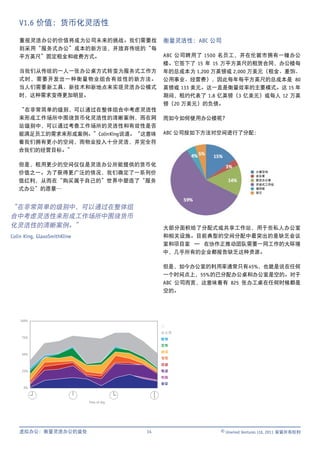 V1.6 价值：货币化灵活性

   重视灵活办公的价值将成为公司未来的挑战。我们需要找                     衡量灵活性：ABC 公司
   到采用“服务式办公”成本的新方法，并放弃传统的“每
   平方英尺”固定租金和收费方式。                               ABC 公司聘用了 1500 名员工，并在伦敦市拥有一幢办公
                                                 楼。它签下了 15 年 15 万平方英尺的租赁合同，办公楼每
   当我们从传统的一人一张办公桌方式转变为服务式工作方                     年的总成本为 1,200 万英镑或 2,000 万美元（租金、差饷、
   式时，需要开发出一种衡量物业组合有效性的新方法。                      公用事业、经营费），因此每年每平方英尺的总成本是 80
   当人们需要新工具、新技术和新地点来实现灵活办公模式                     英镑或 133 美元。这一直是衡量效率的主要模式。这 15 年
   时，这种需求变得更加明显。                                 期间，租约代表了 1.8 亿英镑（3 亿美元）或每人 12 万英
                                                 镑（20 万美元）的负债。
   “在非常简单的级别，可以通过在整体组合中考虑灵活性
   来形成工作场所中围绕货币化灵活性的清晰案例，而在网                     而如今如何使用办公楼呢？
   站级别中，可以通过考查工作场所的灵活性和有效性是否
   能满足员工的需求来形成案例。”Colin King 说道。“这意味             ABC 公司按如下方法对空间进行了分配：
   着我们拥有更小的空间，而物业投入十分灵活，并完全符
   合我们的经营目标。”

   但是，租用更少的空间仅仅是灵活办公所能提供的货币化
   价值之一。为了获得更广泛的情况，我们确定了一系列价                                                  计算空间
                                                                              会议室
   值红利，从而在“购买属于自己的”世界中塑造了“服务                                                  固定办公室
                                                                              开放式工作站
   式办公”的愿景…                                                                   储存柜
                                                                              其它




“在非常简单的级别中，可以通过在整体组
合中考虑灵活性来形成工作场所中围绕货币
化灵活性的清晰案例。”                                      大部分面积给了分配式或共享工作站，用于些私人办公室
Colin King, GlaxoSmithKline                      和相关设施。目前典型的空间分配中最突出的是缺乏会议
                                                 室和项目室 — 在协作正推动团队需要一同工作的大环境
                                                 中，几乎所有的企业都报告缺乏这种资源。

                                                 但是，如今办公室的利用率通常只有 45%，也就是说在任何
                                                 一个时间点上，55% 的已分配办公桌和办公室是空的。对于
                                                 ABC 公司而言，这意味着有 825 张办工桌在任何时候都是
                                                 空的。




    100%
                                                 空
                                                 未占用
     75%
                                                 暂停
                                                 文件
                                                 阅读
     50%
                                                 书写
                                                 谈话
     25%                                         电话
                                                 电脑
                                                 会议
     0%



                              Time of day




   虚拟办公：衡量灵活办公的益处                           14                 © Unwired Ventures Ltd, 2011 保留所有权利
 