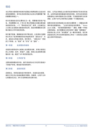 结论

当公司努力获得竞争优势并试图减少阻碍发展以及业务灵           现在，公司必须确定从当前的现实转移到扩张状态的途
活性的障碍时，货币化灵活性将成为这些公司最需要了解           径，从而开始体现和衡量灵活性的优势。货币化灵活性的
的重要的领域之一。                           结果是每人每年的服务式办公预算。它把建筑物作为共享
                                    资源，以用户为中心和并将办公看做一个分散的活动。
伯尔尼首脑会议的主要结论之一是，需要使灵活性产品
化，并且需要在 HR、IT 和 CRE 等公司职能之间建立更加富    按需式商务空间将被视为未来的主要需求 — 根据业务周
有成效的对话。一个“带来您自己的”世界，以及被定义           期的变化调整物业。“让我们回到业务的需求。”Ronen
三大核心企业服务功能组合的红利，因此将需要联合式思           Journo 说道。“我们能否避免物业？”最后，根据一个物业
维才能在工作中实现灵活性。                       主管的建议，我们需要自己的空间吗？随着“按需服务”
                                    的启动以及人们对“自我服务”这一概念的接受，我们将
我们毫不怀疑，随着新技术的不断出现，以及其他力量驱           改变我们的工作方式和所选择的工作空 — 未来的办公室将
动公司为了追求明确的商业利益而采用“虚拟办公”方            成为非常不同的地方。
式，虚拟办公将成为现实。我们预计，“虚拟办公”将经
历三个阶段，从“现实”到“扩张”到“虚拟”。

第一阶段     业务服务的收敛

在组织内部形成中心或核心业务服务功能，并将以前孤立
的人力资源、技术、房地产、设备、财务以及采购等功能
整合在一起。规定了 KPI 和灵活性红利。

第二阶段     工作的扩张

主要功能和服务的外包，基于活动的办公方式的引进减少
了房地产开销。移动技术的有利条件。

第三阶段     虚拟的现实

迁移到云，利用全面的技术有利条件，改变的业务流程，
新的工作方式以及按成果进行管理。互联网，以用户为中
心的服务式办公。BYO 方法和相关的改革计划。




虚拟办公：衡量灵活办公的益处                 19               © Unwired Ventures Ltd, 2011 保留所有权利
 