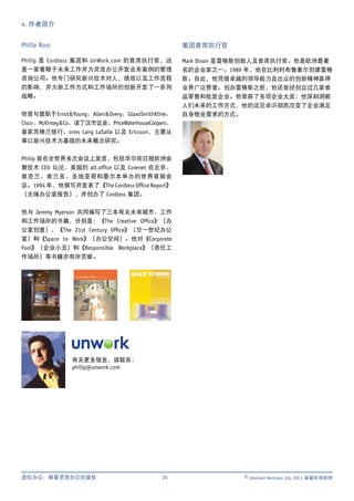 4. 作者简介


Philip Ross                                           集团首席执行官

Philip 是 Cordless 集团和 UnWork.com 的首席执行官，这             Mark Dixon 是雷格斯创始人及首席执行官。他是欧洲最著
是一家着眼于未来工作并为灵活办公开发业务案例的管理                             名的企业家之一。1989 年，他在比利时布鲁塞尔创建雷格
咨询公司。他专门研究新兴技术对人，绩效以及工作流程                             斯。自此，他凭借卓越的领导能力及出众的创新精神赢得
的影响，并为新工作方式和工作场所的创新开发了一系列                             业界广泛赞誉。创办雷格斯之前，他还曾经创立过几家食
战略。                                                   品零售和批发企业。他荣获了多项企业大奖；他深刻洞察
                                                      人们未来的工作方式，他的远见卓识彻底改变了企业满足
他曾与就职于 Ernst & Young、Allen & Overy、GlaxoSmithKline、   自身物业需求的方式。
Cisco 、McKinsey & Co、诺丁汉市议会、PriceWaterhouseCoopers、
皇家苏格兰银行、ones Lang LaSalle 以及 Ericsson，主要从
事以新兴技术为基础的未来概念研究。


Philip 曾在全世界多次会议上发言，包括华尔街日报欧洲会
聚技术 CEO 坛论、美国的 alt.ofﬁce 以及 Corenet 在北京、
奥克兰、奥兰多、圣地亚哥和墨尔本举办的世界首脑会
议。1994 年，他撰写并发表了《The Cordless Ofﬁce Report》
（无绳办公室报告），并创办了 Cordless 集团。


他与 Jeremy Myerson 共同编写了三本有关未来城市、工作
和工作场所的书籍，分别是：《The Creative Ofﬁce》（办
公室创意）、《The 21st Century Ofﬁce》（廿一世纪办公
室）和《Space to Work》（办公空间）。他对《Corporate
Fool》（企业小丑）和《Responsible Workplace》（责任工
作场所）等书籍亦有所贡献。




                 有关更多信息，请联系：
                 philip@unwork.com




虚拟办公：衡量灵活办公的益处                                 24                 © Unwired Ventures Ltd, 2011 保留所有权利
 