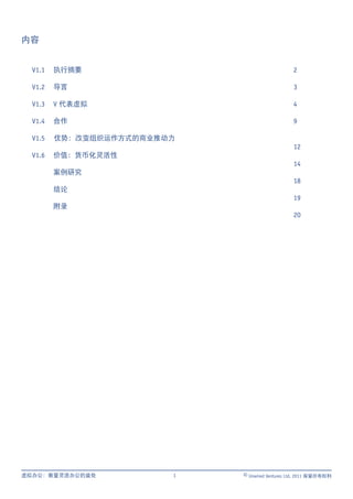 内容


  V1.1   执行摘要                                   2

  V1.2   导言                                     3

  V1.3   V 代表虚拟                                 4

  V1.4   合作                                     9

  V1.5   优势：改变组织运作方式的商业推动力
                                                12
  V1.6   价值：货币化灵活性
                                                14
         案例研究
                                                18
         结论
                                                19
         附录
                                                20




虚拟办公：衡量灵活办公的益处           1   © Unwired Ventures Ltd, 2011 保留所有权利
 