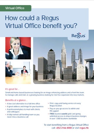 Virtual Office


How could a Regus
Virtual Office benefit you?




It’s great for...
Small and home-based businesses looking for an image enhancing address and a front line team
to manage calls and mail, or a growing business looking for risk-free expansion into new markets.

Benefits at a glance...
• A low cost alternative to a full time office       • Print, copy and faxing service at every
• A great address and image for your business          Regus location
• A professional place to meet with clients          • Pay-as-you-go access to admin and
  and colleagues                                       PA support
• A fully trained call handling team so you          • FREE businessworld gold card giving
  never miss a business call                           unlimited access to drop-in business lounges
                                                       in over 1,000 locations worldwide


                                                 To start benefiting from a Regus Virtual Office
                                                          call +852 2166 8000 or visit regus.hk
 