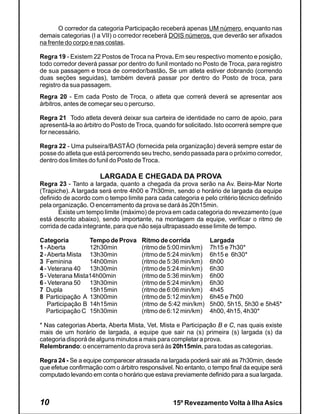 O corredor da categoria Participação receberá apenas UM número, enquanto nas
demais categorias (I a VII) o corredor receberá DOIS números, que deverão ser afixados
na frente do corpo e nas costas.

Regra 19 - Existem 22 Postos de Troca na Prova. Em seu respectivo momento e posição,
todo corredor deverá passar por dentro do funil montado no Posto de Troca, para registro
de sua passagem e troca de corredor/bastão. Se um atleta estiver dobrando (correndo
duas seções seguidas), também deverá passar por dentro do Posto de troca, para
registro da sua passagem.
Regra 20 - Em cada Posto de Troca, o atleta que correrá deverá se apresentar aos
árbitros, antes de começar seu o percurso.

Regra 21 Todo atleta deverá deixar sua carteira de identidade no carro de apoio, para
apresentá-la ao árbitro do Posto de Troca, quando for solicitado. Isto ocorrerá sempre que
for necessário.

Regra 22 - Uma pulseira/BASTÃO (fornecida pela organização) deverá sempre estar de
posse do atleta que está percorrendo seu trecho, sendo passada para o próximo corredor,
dentro dos limites do funil do Posto de Troca.

                      LARGADA E CHEGADA DA PROVA
Regra 23 - Tanto a largada, quanto a chegada da prova serão na Av. Beira-Mar Norte
(Trapiche). A largada será entre 4h00 e 7h30min, sendo o horário de largada da equipe
definido de acordo com o tempo limite para cada categoria e pelo critério técnico definido
pela organização. O encerramento da prova se dará às 20h15min.
       Existe um tempo limite (máximo) de prova em cada categoria do revezamento (que
está descrito abaixo), sendo importante, na montagem da equipe, verificar o ritmo de
corrida de cada integrante, para que não seja ultrapassado esse limite de tempo.

Categoria          Tempo de Prova    Ritmo de corrida          Largada
1 - Aberta         12h30min          (ritmo de 5:00 min/km)    7h15 e 7h30*
2 - Aberta Mista 13h30min            (ritmo de 5:24 min/km)    6h15 e 6h30*
3 Feminina         14h00min          (ritmo de 5:36 min/km)    6h00
4 - Veterana 40 13h30min             (ritmo de 5:24 min/km)    6h30
5 - Veterana Mista14h00min           (ritmo de 5:36 min/km)    6h00
6 - Veterana 50 13h30min             (ritmo de 5:24 min/km)    6h30
7 Dupla            15h15min          (ritmo de 6:06 min/km)    4h45
8 Participação A 13h00min            (ritmo de 5:12 min/km)    6h45 e 7h00
    Participação B 14h15min          (ritmo de 5:42 min/km)    5h00, 5h15, 5h30 e 5h45*
   Participação C 15h30min           (ritmo de 6:12 min/km)    4h00, 4h15, 4h30*

* Nas categorias Aberta, Aberta Mista, Vet. Mista e Participação B e C, nas quais existe
mais de um horário de largada, a equipe que sair na (s) primeira (s) largada (s) da
categoria disporá de alguns minutos a mais para completar a prova.
Relembrando: o encerramento da prova será às 20h15min, para todas as categorias.

Regra 24 - Se a equipe comparecer atrasada na largada poderá sair até as 7h30min, desde
que efetue confirmação com o árbitro responsável. No entanto, o tempo final da equipe será
computado levando em conta o horário que estava previamente definido para a sua largada.



10                                               15º Revezamento Volta à Ilha Asics
 