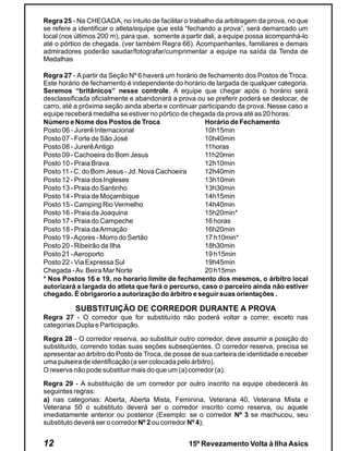 Regra 25 - Na CHEGADA, no intuito de facilitar o trabalho da arbitragem da prova, no que
se refere a identificar o atleta/equipe que está “fechando a prova”, será demarcado um
local (nos últimos 200 m), para que, somente a partir dali, a equipe possa acompanhá-lo
até o pórtico de chegada. (ver também Regra 66). Acompanhantes, familiares e demais
admiradores poderão saudar/fotografar/cumprimentar a equipe na saída da Tenda de
Medalhas

Regra 27 - A partir da Seção Nº 6 haverá um horário de fechamento dos Postos de Troca.
Este horário de fechamento é independente do horário de largada de qualquer categoria.
Seremos “britânicos” nesse controle. A equipe que chegar após o horário será
desclassificada oficialmente e abandonará a prova ou se preferir poderá se deslocar, de
carro, até a próxima seção ainda aberta e continuar participando da prova. Nesse caso a
equipe receberá medalha se estiver no pórtico de chegada da prova até as 20 horas.
Número e Nome dos Postos de Troca                     Horário de Fechamento
Posto 06 - Jurerê Internacional                       10h15min
Posto 07 - Forte de São José                          10h40min
Posto 08 - Jurerê Antigo                              11horas
Posto 09 - Cachoeira do Bom Jesus                     11h20min
Posto 10 - Praia Brava                                12h10min
Posto 11 - C. do Bom Jesus - Jd. Nova Cachoeira       12h40min
Posto 12 - Praia dos Ingleses                         13h10min
Posto 13 - Praia do Santinho                          13h30min
Posto 14 - Praia de Moçambique                        14h15min
Posto 15 - Camping Rio Vermelho                       14h40min
Posto 16 - Praia da Joaquina                          15h20min*
Posto 17 - Praia do Campeche                          16 horas
Posto 18 - Praia da Armação                           16h20min
Posto 19 - Açores - Morro do Sertão                   17 h10min*
Posto 20 - Ribeirão da Ilha                           18h30min
Posto 21 - Aeroporto                                  19 h15min
Posto 22 - Via Expressa Sul                           19h45min
Chegada - Av. Beira Mar Norte                         20 h15min
* Nos Postos 16 e 19, no horario limite de fechamento dos mesmos, o árbitro local
autorizará a largada do atleta que fará o percurso, caso o parceiro ainda não estiver
chegado. É obrigarorio a autorização do árbitro e seguir suas orientações .

          SUBSTITUIÇÃO DE CORREDOR DURANTE A PROVA
Regra 27 - O corredor que for substituído não poderá voltar a correr, exceto nas
categorias Dupla e Participação.

Regra 28 - O corredor reserva, ao substituir outro corredor, deve assumir a posição do
substituído, correndo todas suas seções subseqüentes. O corredor reserva, precisa se
apresentar ao árbitro do Posto de Troca, de posse de sua carteira de identidade e receber
uma pulseira de identificação (a ser colocada pelo árbitro).
O reserva não pode substituir mais do que um (a) corredor (a).

Regra 29 - A substituição de um corredor por outro inscrito na equipe obedecerá às
seguintes regras:
a) nas categorias: Aberta, Aberta Mista, Feminina, Veterana 40, Veterana Mista e
Veterana 50 o substituto deverá ser o corredor inscrito como reserva, ou aquele
imediatamente anterior ou posterior (Exemplo: se o corredor Nº 3 se machucou, seu
substituto deverá ser o corredor Nº 2 ou corredor Nº 4);


12                                              15º Revezamento Volta à Ilha Asics
 