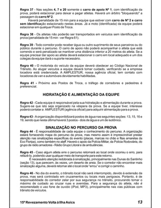 Regra 37 - Nas seções 4, 7 e 20 somente o carro de apoio Nº 1, com identificação da
prova, poderá estacionar para deixar e pegar atletas. Haverá um árbitro "bloqueando" a
passagem do carro Nº 2.
      Haverá penalidade de 15 min para a equipe que estiver com carro de Nº 2 e carro
sem identificação estacionado nestas áreas. Já a moto (identificada) da equipe poderá
estacionar em qualquer Posto de Troca.

Regra 38 - Os atletas não poderão ser transportados em veículos sem identificação da
prova (penalidade de 15 min - ver Regra 61).

Regra 39 - Todo corredor pode receber água ou outro suprimento de seus parceiros ou do
público durante o percurso. O carro de apoio não poderá acompanhar o atleta que está
correndo e será penalizado se mantiver uma distância inferior a 20 metros do atleta. Se a
equipe precisar dar apoio ao atleta deverá estacionar o carro em local adequado e um dos
colegas da equipe dará o suporte necessário.

Regra 40 - O motorista do veículo da equipe deverá obedecer ao Código Nacional de
Trânsito. Ao alugar veículos a equipe deverá tomar cuidado, verificando se a empresa
locadora está credenciada. A AMPLESTUR, nossa agência oficial, tem contato com
locadoras de van e automóveis devidamente habilitadas.

Regra 41 - Próximo aos Postos de Troca, o tráfego de corredores e pedestres é
preferencial.

                 HIDRATAÇÃO E ALIMENTAÇÃO DA EQUIPE

Regra 42 - Cada equipe é responsável pela sua hidratação e alimentação durante a prova.
Sugere-se que isto seja organizado na véspera da prova. Se a equipe tiver, interesse
poderá contatar a AMPLESTUR (agência oficial) para adquirir alimentação para a prova.

Regra 43 - A organização disponibilizará postos de água nas seguintes seções: 13, 15, 16 e
19, sendo que nesta última haverá 3 postos - dois de água e um de isotônico.

                   SINALIZAÇÃO NO PERCURSO DA PROVA
Regra 44 - É responsabilidade de cada equipe o conhecimento do percurso. A organização
estará fornecendo mapa do percurso da prova, mas mesmo assim é imprescindível prestar
atenção nas sinalizações específicas do evento (placas, marcas no chão e fitas amarelas da
Eco Floripa), como também no staff. Haverá o apoio da Polícia Militar, da Polícia Rodoviária, do
grupo de rádio amadores - Rádio Grupo Litoral e de ambulâncias.

Regra 45 - Caso algum atleta erre o percurso retornará ao local onde ocorreu o erro, para
refazê-lo, podendo usar qualquer meio de transporte para este retorno.
        É necessário atenção redobrada à sinalização, principalmente nas Dunas do Santinho
(seção 13), que parecem, às vezes, um deserto de areia. Se o corredor não encontrar mais
sinalização alguma, deverá retornar até o local onde “errou” e corrigir o caminho.

Regra 46 - No dia do evento, o trânsito local não será interrompido, devido à extensão da
prova, mas será controlado em cruzamentos ou locais mais perigosos. Portanto, é de
responsabilidade do corredor zelar por sua segurança no trânsito, procurando tomar o
máximo de cuidado ao cruzar ruas e avenidas. Para a segurança do atleta, não é
recomendado o uso fone de ouvido (iPod, MP3), principalmente nas vias públicas com
trânsito de veículos.


15º Revezamento Volta à Ilha Asics                                                          13
 