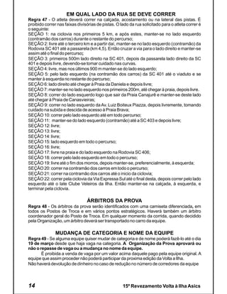 EM QUAL LADO DA RUA SE DEVE CORRER
Regra 47 - O atleta deverá correr na calçada, acostamento ou na lateral das pistas. É
proibido correr nas faixas divisórias de pistas. O lado da rua solicitado para o atleta correr é
o seguinte:
SEÇÃO 1: na ciclovia nos primeiros 5 km, e após estes, manter-se no lado esquerdo
(contramão dos carros) durante o restante do percurso;
SEÇÃO 2: livre até o terceiro km e a partir daí, manter-se no lado esquerdo (contramão) da
Rodovia SC 401 até a passarela (km 4,5). Então cruzar a via para o lado direito e manter-se
assim até o final do percurso;
SEÇÃO 3: primeiros 500m lado direito na SC 401, depois da passarela lado direito da SC
401 e depois livre, devendo-se tomar cuidado nas curvas.
SEÇÃO 4: livre, mas nos últimos 900 m manter-se do lado esquerdo;
SEÇÃO 5: pelo lado esquerdo (na contramão dos carros) da SC 401 até o viaduto e se
manter à esquerda no restante do percurso;
SEÇÃO 6: lado direito até chegar à Praia da Daniela e depois livre;
SEÇÃO 7: manter-se no lado esquerdo nos primeiros 200m, até chegar à praia, depois livre.
SEÇÃO 8: correr do lado esquerdo logo que sair da Praia Canajurê e manter-se deste lado
até chegar à Praia de Canasvieiras;
SEÇÃO 9: correr no lado esquerdo da Av. Luiz Boiteux Piazza, depois livremente, tomando
cuidado na subida e descida de acesso à Praia Brava;
SEÇÃO 10: correr pelo lado esquerdo até em todo percurso;
SEÇÃO 11: manter-se do lado esquerdo (contramão) até a SC 403 e depois livre;
SEÇÃO 12: livre;
SEÇÃO 13: livre;
SEÇÃO 14: livre;
SEÇÃO 15: lado esquerdo em todo o percurso;
SEÇÃO 16: livre;
SEÇÃO 17: livre na praia e do lado esquerdo na Rodovia SC 406;
SEÇÃO 18: correr pelo lado esquerdo em todo o percurso;
SEÇÃO 19: livre até o fim dos morros, depois manter-se, preferencialmente, à esquerda;
SEÇÃO 20: correr na contramão dos carros em todo o percurso;
SEÇÃO 21: correr na contramão dos carros até o inicio da ciclovia;
SEÇÃO 22: correr pela ciclovia da Via Expressa Sul até o final desta, depois correr pelo lado
esquerdo até o Iate Clube Veleiros da Ilha. Então manter-se na calçada, à esquerda, e
terminar pela ciclovia.

                                ÁRBITROS DA PROVA
Regra 48 - Os árbitros da prova serão identificados com uma camiseta diferenciada, em
todos os Postos de Troca e em vários pontos estratégicos. Haverá também um árbitro
coordenador geral do Posto de Troca. Em qualquer momento da corrida, quando decidido
pela Organização, um árbitro deverá ser transportado no carro da equipe.

               MUDANÇA DE CATEGORIA E NOME DA EQUIPE
Regra 49 - Se alguma equipe quiser mudar de categoria e de nome poderá fazê-lo até o dia
19 de março desde que haja vaga na categoria. A Organização da Prova aprovará ou
não o repasse de vaga ou a mudança no nome da equipe.
       É proibida a venda de vaga por um valor acima daquele pago pela equipe original. A
equipe que assim proceder não poderá participar da proxima edição da Volta a Ilha.
Não haverá devolução de dinheiro no caso de redução no número de corredores da equipe




14                                                  15º Revezamento Volta à Ilha Asics
 