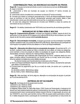 CONFIRMAÇÃO FINAL DA INSCRICAO DA EQUIPE NA PROVA
Regra 50 - A equipe somente terá direito a correr no dia da prova se tiver até 02 de abril:
A - pago a inscrição;
B - preenchido a ficha de inscrição da equipe na internet (1ª senha enviada ao
coordenador):
C - preenchido a ficha completa dos corredores na internet (2ª senha enviada);
D - enviado (por Sedex ou entregue pessoalmente) o Termo de Responsabilidade Original
(que se encontra no site da prova), devidamente assinado pelo próprio atleta e pelo
coordenador, sendo que não será aceito envio por fax, ou assinatura scaneada.
E - no caso das categorias Veteranas ter enviado (por SEDEX) a cópia da carteira de
identidade de seus corredores.

Regra 51 - Os atletas cadastrados até 19/03 terão seus tamanhos de camisetas garantidos.

                    MUDANÇAS DE ÚLTIMA HORA E MULTAS
Regra 52 - Cadastramento atrasado - a equipe que cadastrar os atletas depois do dia 01 de
abril (entre 2 e 9 de abril de 2010) pagará uma multa de R$ 40,00 por dia de atraso e se o fizer
depois do dia 9 de abril a equipe estará excluída da prova

Regra 53 - Documentação incompleta - A equipe que enviar sua documentação incompleta
também receberá multa, que variará de R$ 40,00 a R$ 200,00, dependendo da quantidade de
informações incompletas na ficha dos atletas e no Termo de Responsabilidade.

Regra 54 - Alterações (de última hora) na composição da equipe - No período de 02 a 14
de abril, mediante multa, poderá ser feita a inclusão de novo atleta, em todas as categorias,
como também a troca de posição do atleta na escalação da equipe nas categorias Aberta,
Aberta Mista, Feminina, Veterana 40, Veterana Mista e Veterana 50.
        Esta alteração será realizada pela Organização da Prova, mediante dados do novo
atleta, enviados pelo(a) Coordenador(a), por escrito (via fax ou e-mail), tendo como base a
ficha de cadastro completa dos outros atletas da equipe.
        No dia da inclusão o(a) Coordenador(a) enviará para a Eco Floripa:
a) Termo de Responsabilidade Original do atleta incluído (por Sedex), devidamente assinado
   pelo atleta e Coordenado (a);
b) Comprovante de pagamento (por fax ou e-mail) da multa, de acordo com o período da
   alteração:
   A - De 02/04 a 09/04 - R$ 40,00 por atleta;
   B - De 10/04 a 14/04 - R$ 60,00 por atleta.

Regra 55 - Não será feita, de forma alguma, alteração na composição da equipe no período
de 15 a 24 de abril de 2010.

                           ENTREGA DO KIT DA EQUIPE
Regra 56 - A entrega do kit da equipe será nos dias:
22/04/2010, das 14h00 às 19h00,
23/04/2010, das 10h00 às 21h00,
no Majestic Palace Hotel, Av. Beira Mar Norte, 2746, Centro de Florianópolis. A retirada do kit
deverá ser feita preferencialmente pelo(a) Coordenador(a) da equipe. Na impossibilidade de
comparecimento do(a) coordenador(a) este(a) deverá informar à organização da prova, até
dia 14/04/2010, via e-mail, qual membro (nome e RG) da equipe estará autorizado a retirar o
kit. O atleta designado trará a autorização do Coordenador e apresentará um documento de


15º Revezamento Volta à Ilha Asics                                                          15
 