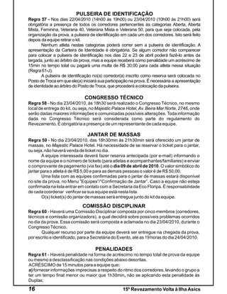 PULSEIRA DE IDENTIFICAÇÃO
Regra 57 - Nos dias 22/04/2010 (14h00 às 19h00) ou 23/04/2010 (10h00 às 21h00) será
obrigatória a presença de todos os corredores pertencentes às categorias Aberta, Aberta
Mista, Feminina, Veterana 40, Veterana Mista e Veterana 50, para que seja colocada, pela
organização da prova, a pulseira de identificação em cada um dos corredores. Isto será feito
depois da equipe retirar o kit.
       Nenhum atleta nestas categorias poderá correr sem a pulseira de identificação. A
apresentação da Carteira de Identidade é obrigatória. Se algum corredor não comparecer
para colocar a pulseira de identificação nos dias 22 e 23 de abril poderá fazê-lo antes da
largada, junto ao árbitro da prova, mas a equipe receberá como penalidade um acréscimo de
15min no tempo total ou pagará uma multa de R$ 30,00 para cada atleta nessa situação
(Regra 61-J).
       A pulseira de identificação no(a) corredor(a) inscrito como reserva será colocada no
Posto de Troca em que ele(a) iniciará sua participação na prova. É necessária a apresentação
de identidade ao árbitro do Posto de Troca, que procederá a colocação da pulseira.

                              CONGRESSO TÉCNICO
Regra 58 - No dia 23/04/2010, às 18h30 será realizado o Congresso Técnico, no mesmo
local de entrega do kit, ou seja, no Majestic Palace Hotel, Av. Beira Mar Norte, 2746, onde
serão dadas maiores informações e comunicadas possíveis alterações. Toda informação
dada no Congresso Técnico será considerada como parte do regulamento do
Revezamento. É obrigatória a presença de um representante de cada equipe.

                               JANTAR DE MASSAS
Regra 59 - No dia 23/04/2010, das 18h30min às 21h30min será oferecido um jantar de
massas, no Majestic Palace Hotel. Há necessidade de se reservar o ticket para o jantar,
ou seja, não haverá venda de ticket no dia.
        A equipe interessada deverá fazer reserva antecipada (por e-mail) informando o
nome da equipe e o número de tickets (para atletas e acompanhantes/familiares) e enviar
o comprovante de pagamento (via fax) até o dia 09 de abril de 2010. O valor simbólico do
jantar para o atleta é de R$ 5,00 e para as demais pessoas o valor é de R$ 50,00.
        Uma lista com as equipes confirmadas para o jantar de massas estará disponível
no site da prova, no Menu ”Equipes”/“Confirmação de Jantar”. Caso a equipe não esteja
confirmada na lista entrar em contato com a Secretaria da Eco Floripa. É responsabilidade
de cada coordenar verificar se sua equipe está nesta lista.
        O(s) ticket(s) do jantar de massas será entregue junto do kit da equipe.

                            COMISSÃO DISCIPLINAR
Regra 60 - Haverá uma Comissão Disciplinar composta por cinco membros (corredores,
técnicos e comissão organizadora), a qual decidirá sobre possíveis problemas ocorridos
no dia da prova. Essa comissão será composta e aclamada no dia 23/04/2010, durante o
Congresso Técnico.
       Qualquer recurso por parte da equipe deverá ser entregue na chegada da prova,
por escrito e identificado, para a Secretária do Evento, até as 19 horas do dia 24/04/2010.

                                   PENALIDADES
Regra 61 - Haverá penalidade na forma de acréscimo no tempo total de prova da equipe
ou mesmo a desclassificação nas condições abaixo descritas.
ACRÉSCIMO de 15 minutos para a equipe que:
a) fornecer informações imprecisas a respeito do ritmo dos corredores, levando o grupo a
ter um tempo final menor ou maior que 1h30min, não se aplicando esta penalidade às
Duplas;

16                                                15º Revezamento Volta à Ilha Asics
 