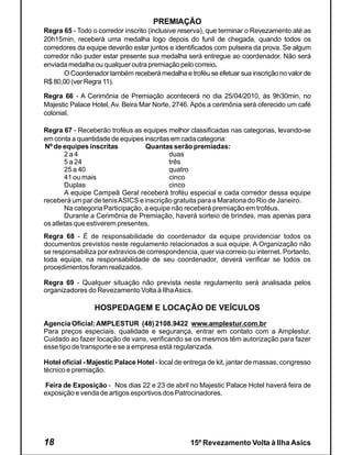 PREMIAÇÃO
Regra 65 - Todo o corredor inscrito (inclusive reserva), que terminar o Revezamento até as
20h15min, receberá uma medalha logo depois do funil de chegada, quando todos os
corredores da equipe deverão estar juntos e identificados com pulseira da prova. Se algum
corredor não puder estar presente sua medalha será entregue ao coordenador. Não será
enviada medalha ou qualquer outra premiação pelo correio.
      O Coordenador também receberá medalha e troféu se efetuar sua inscrição no valor de
R$ 80,00 (ver Regra 11).

Regra 66 - A Cerimônia de Premiação acontecerá no dia 25/04/2010, às 9h30min, no
Majestic Palace Hotel, Av. Beira Mar Norte, 2746. Após a cerimônia será oferecido um café
colonial.

Regra 67 - Receberão troféus as equipes melhor classificadas nas categorias, levando-se
em conta a quantidade de equipes inscritas em cada categoria:
Nº de equipes inscritas           Quantas serão premiadas:
       2a4                                duas
       5 a 24                             três
       25 a 40                            quatro
       41 ou mais                         cinco
       Duplas                             cinco
       A equipe Campeã Geral receberá troféu especial e cada corredor dessa equipe
receberá um par de tenis ASICS e inscrição gratuita para a Maratona do Rio de Janeiro.
       Na categoria Participação, a equipe não receberá premiação em troféus.
       Durante a Cerimônia de Premiação, haverá sorteio de brindes, mas apenas para
os atletas que estiverem presentes.
Regra 68 - É de responsabilidade do coordenador da equipe providenciar todos os
documentos previstos neste regulamento relacionados a sua equipe. A Organização não
se responsabiliza por extravios de correspondencia, quer via correio ou internet. Portanto,
toda equipe, na responsabilidade de seu coordenador, deverá verificar se todos os
procedimentos foram realizados.

Regra 69 - Qualquer situação não prevista neste regulamento será analisada pelos
organizadores do Revezamento Volta à Ilha Asics.

                 HOSPEDAGEM E LOCAÇÃO DE VEÍCULOS
Agencia Oficial: AMPLESTUR (48) 2108.9422 www.amplestur.com.br
Para preços especiais, qualidade e segurança, entrar em contato com a Amplestur.
Cuidado ao fazer locação de vans, verificando se os mesmos têm autorização para fazer
esse tipo de transporte e se a empresa está regularizada.

Hotel oficial - Majestic Palace Hotel - local de entrega de kit, jantar de massas, congresso
técnico e premiação.

Feira de Exposição - Nos dias 22 e 23 de abril no Majestic Palace Hotel haverá feira de
exposição e venda de artigos esportivos dos Patrocinadores.




18                                                15º Revezamento Volta à Ilha Asics
 