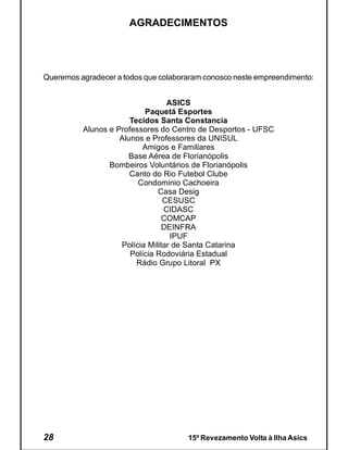 AGRADECIMENTOS




Queremos agradecer a todos que colaboraram conosco neste empreendimento:


                                  ASICS
                           Paquetá Esportes
                       Tecidos Santa Constancia
          Alunos e Professores do Centro de Desportos - UFSC
                    Alunos e Professores da UNISUL
                           Amigos e Familiares
                      Base Aérea de Florianópolis
                 Bombeiros Voluntários de Florianópolis
                       Canto do Rio Futebol Clube
                         Condominio Cachoeira
                               Casa Desig
                                 CESUSC
                                 CIDASC
                                 COMCAP
                                 DEINFRA
                                   IPUF
                    Polícia Militar de Santa Catarina
                       Polícia Rodoviária Estadual
                         Rádio Grupo Litoral PX




28                                    15º Revezamento Volta à Ilha Asics
 