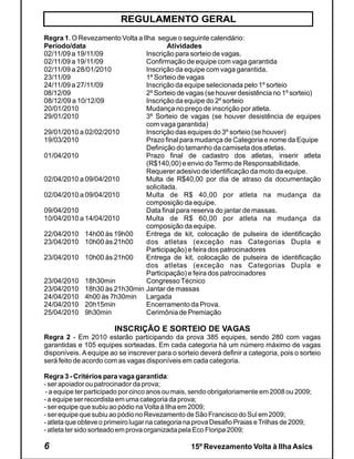 REGULAMENTO GERAL
Regra 1. O Revezamento Volta a Ilha segue o seguinte calendário:
Período/data                            Atividades
02/11/09 a 19/11/09             Inscrição para sorteio de vagas.
02/11/09 a 19/11/09             Confirmação de equipe com vaga garantida
02/11/09 a 28/01/2010           Inscrição da equipe com vaga garantida.
23/11/09                        1º Sorteio de vagas
24/11/09 a 27/11/09             Inscrição da equipe selecionada pelo 1º sorteio
08/12/09                        2º Sorteio de vagas (se houver desistência no 1º sorteio)
08/12/09 a 10/12/09             Inscrição da equipe do 2º sorteio
20/01/2010                      Mudança no preço de inscrição por atleta.
29/01/2010                      3º Sorteio de vagas (se houver desistência de equipes
                                com vaga garantida)
29/01/2010 a 02/02/2010         Inscrição das equipes do 3º sorteio (se houver)
19/03/2010                      Prazo final para mudança de Categoria e nome da Equipe
                                Definição do tamanho da camiseta dos atletas.
01/04/2010                      Prazo final de cadastro dos atletas, inserir atleta
                                (R$140,00) e envio do Termo de Responsabilidade.
                                Requerer adesivo de identificação da moto da equipe.
02/04/2010 a 09/04/2010         Multa de R$40,00 por dia de atraso da documentação
                                solicitada.
02/04/2010 a 09/04/2010         Multa de R$ 40,00 por atleta na mudança da
                                composição da equipe.
09/04/2010                      Data final para reserva do jantar de massas.
10/04/2010 a 14/04/2010         Multa de R$ 60,00 por atleta na mudança da
                                composição da equipe.
22/04/2010 14h00 às 19h00       Entrega de kit, colocação de pulseira de identificação
23/04/2010 10h00 às 21h00       dos atletas (exceção nas Categorias Dupla e
                                Participação) e feira dos patrocinadores
23/04/2010 10h00 às 21h00       Entrega de kit, colocação de pulseira de identificação
                                dos atletas (exceção nas Categorias Dupla e
                                Participação) e feira dos patrocinadores
23/04/2010 18h30min             Congresso Técnico
23/04/2010 18h30 às 21h30min Jantar de massas
24/04/2010 4h00 às 7h30min Largada
24/04/2010 20h15min             Encerramento da Prova.
25/04/2010 9h30min              Cerimônia de Premiação

                        INSCRIÇÃO E SORTEIO DE VAGAS
Regra 2 - Em 2010 estarão participando da prova 385 equipes, sendo 280 com vagas
garantidas e 105 equipes sorteadas. Em cada categoria há um número máximo de vagas
disponíveis. A equipe ao se inscrever para o sorteio deverá definir a categoria, pois o sorteio
será feito de acordo com as vagas disponíveis em cada categoria.

Regra 3 - Critérios para vaga garantida:
- ser apoiador ou patrocinador da prova;
- a equipe ter participado por cinco anos ou mais, sendo obrigatoriamente em 2008 ou 2009;
- a equipe ser recordista em uma categoria da prova;
- ser equipe que subiu ao pódio na Volta à Ilha em 2009;
- ser equipe que subiu ao pódio no Revezamento de São Francisco do Sul em 2009;
- atleta que obteve o primeiro lugar na categoria na prova Desafio Praias e Trilhas de 2009;
- atleta ter sido sorteado em prova organizada pela Eco Floripa 2009;

6                                                 15º Revezamento Volta à Ilha Asics
 