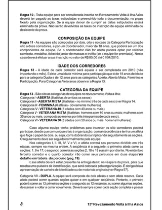 Regra 10 - Toda equipe para ser considerada inscrita no Revezamento Volta à Ilha Asics
deverá ter pagado as taxas estipuladas e preenchido toda a documentação, no prazo
fixado pela organização. Se a equipe deixar de cumprir as datas estipuladas estará
eliminada da prova. Não serão devolvidas as taxas de inscrição de equipe eliminada ou
desistente da prova.

                            COMPOSIÇÃO DA EQUIPE
Regra 11 - As equipes são compostas por dois, oito e no caso da Categoria Participação
oito a doze corredores, e por um Coordenador, maior de 18 anos, que poderá ser um dos
componentes da equipe. Se o coordenador não for atleta poderá optar por receber
camiseta, medalha, ticket do jantar de massas e troféu (se a equipe for premiada). Neste
caso deverá efetuar a sua inscrição no valor de R$ 80,00 até 01/04/2010.

                            IDADE DOS CORREDORES
Regra 12 - A idade de cada corredor será aquela a ser completada em 2010 (não
importando o mês). Existe uma idade mínima para participação que é de 18 anos de idade
para a categoria Dupla e de 12 anos para as categorias Aberta, Aberta Mista, Feminina e
Participação. Para Categorias Veteranas observar a Regra 13.

                              CATEGORIA DA EQUIPE
Regra 13 - São oito as categorias de equipes no revezamento Volta a Ilha:
Categoria I - ABERTA (8 atletas de ambos os sexos)
Categoria II - ABERTA MISTA (8 atletas - no mínimo três de cada sexo) ver Regra 14.
Categoria III - FEMININA (8 atletas - obviamente mulheres)
Categoria IV - VETERANA 40 (8 atletas com 40 anos ou mais)
Categoria V - VETERANA MISTA (8 atletas homens com 40 anos ou mais; mulheres com
35 anos ou mais, composta ao menos por três integrantes de cada sexo).
Categoria VI - VETERANA 50 (8 atletas com 50 anos ou mais homens/mulheres)

        Caso alguma equipe tenha problemas para inscrever os oito corredores poderá
participar, desde que comunique o fato à organização, com antecedência e tenha um atleta
que faça o papel de dois, ou seja, corra dobrando ou triplicando seguidamente as seções.
O regulamento deve ser seguido normalmente pela equipe.
        Nas categorias I, II, III, IV, V e VI, o atleta correrá seu percurso dividido em três
etapas, sempre na mesma ordem. A seqüência é a seguinte: o primeiro atleta corre as
seções: 1, 9 e 17; o segundo correrá as seções 2, 10 e 18 e assim por diante. No entanto o
terceiro corredor e o quarto corredor irão correr seus percursos em duas etapas.Ver
detalhe em tabela do percurso (pag. 19)
        Esse atleta deverá estar presente na entrega de kit, na véspera da prova, para que
receba uma pulseira de identificação, que será colocada pela organização. É obrigatória a
apresentação de carteira de identidade ou de motorista originais (ver Regra 57).
Categoria VII - DUPLA. A equipe será composta de dois atletas e sem atleta reserva. Cada
atleta poderá correr quantas seções quiser e em qualquer seqüência. Portanto, o primeiro
poderá correr as 12 primeiras seções e o segundo as 12 restantes, ou correr algumas seções,
descansar e voltar a correr novamente. Deverá sempre correr cada seção completa e passar




8                                                 15º Revezamento Volta à Ilha Asics
 