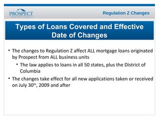 The changes to Regulation Z affect ALL mortgage loans originated by Prospect from ALL business units The law applies to loans in all 50 states, plus the District of Columbia The changes take effect for all new applications taken or received on July 30 th , 2009 and after Types of Loans Covered and Effective Date of Changes 