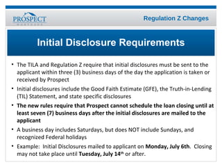 The TILA and Regulation Z require that initial disclosures must be sent to the applicant within three (3) business days of the day the application is taken or received by Prospect Initial disclosures include the Good Faith Estimate (GFE), the Truth-in-Lending (TIL) Statement, and state specific disclosures  The new rules require that Prospect cannot schedule the loan closing until at least seven (7) business days after the initial disclosures are mailed to the applicant A business day includes Saturdays, but does NOT include Sundays, and recognized Federal holidays Example:  Initial Disclosures mailed to applicant on  Monday, July 6th .  Closing may not take place until  Tuesday, July 14 th  or after. Initial Disclosure Requirements 