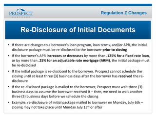 If there are changes to a borrower’s loan program, loan terms, and/or APR, the initial disclosure package must be re-disclosed to the borrower  prior to closing If the borrower’s APR  increases or decreases  by more than  .125% for a fixed rate loan , or by more than  .25% for an adjustable rate mortgage (ARM) , the initial package must be re-disclosed If the initial package is re-disclosed to the borrower, Prospect cannot schedule the closing until at least three (3) business days after the borrower has  received  the re-disclosure  If the re-disclosed package is mailed to the borrower, Prospect must wait three (3) business days to assume the borrower received it – then, we need to wait another  three (3) business days before we schedule the closing Example: re-disclosure of initial package mailed to borrower on Monday, July 6th – closing may not take place until Monday July 13 th  or after Re-Disclosure of Initial Documents 