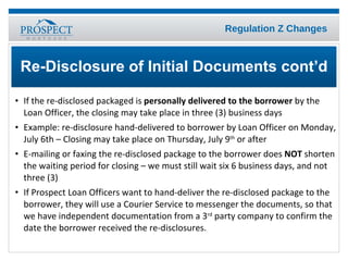 If the re-disclosed packaged is  personally delivered to the borrower  by the Loan Officer, the closing may take place in three (3) business days Example: re-disclosure hand-delivered to borrower by Loan Officer on Monday, July 6th – Closing may take place on Thursday, July 9 th  or after E-mailing or faxing the re-disclosed package to the borrower does  NOT  shorten the waiting period for closing – we must still wait six 6 business days, and not three (3) If Prospect Loan Officers want to hand-deliver the re-disclosed package to the borrower, they will use a Courier Service to messenger the documents, so that we have independent documentation from a 3 rd  party company to confirm the date the borrower received the re-disclosures. Re-Disclosure of Initial Documents cont’d 