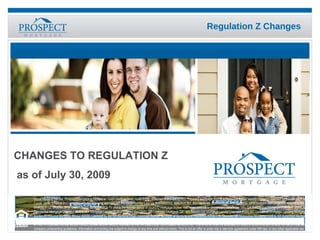 CHANGES TO REGULATION Z   as of July 30, 2009 Equal Housing Lender. Prospect Mortgage is located at 15301 Ventura Blvd., Suite D300, Sherman Oaks, CA 91403. Prospect Mortgage, LLC is a Delaware limited liability company licensed by the CA Dept. of Corps. under CRMLA and operates with the following licenses: AZ Mortgage Banker License #BK0903027, #BK0909362, #BK0908046, #BK0908050, #BK0908056, BK#0908057, #BK0908058, #BK0908731, BK#0903112, BK#0903912, BK#0906650, BK#0906913; To check the license status of your CO mortgage broker, visit www.dora.state.co.us/real-estate/index.htm; GA Residential Mortgage License #16984; IL Residential Mortgage Licensee #6424; MA Mortgage Lender/Broker License #MC2011; MS Licensed Mortgage Co.; MT Residential Mortgage Lender Licensee #120; NV Division of Mortgage Lending Mortgage Banker #1173 and Mortgage Broker #3095; Licensed by the NH Banking Dept.; Licensed Banker-NJ Dept. of Banking and Insurance #9932415; Operates as Metrocities Mortgage, LLC in NY (Licensed Mortgage Banker ر NYS Banking Department); Operates as Metrocities Mortgage, LLC in OH (Ohio Mortgage Broker Act, Lic # MB.803629.000); OR Mortgage Lender Licensee #ML-2006; PA Dept. of Banking license #1740; RI Licensed Lender #20021343LL, Broker #20041643LB; licensed by the VA State Corp. Commission as MC-2195. This is not an offer for extension of credit or a commitment to lend. All loans must satisfy company underwriting guidelines. Information and pricing are subject to change at any time and without notice. This is not an offer to enter into a rate lock agreement under MN law‭, ‬or any other applicable law‭. – 0509-63‬ 