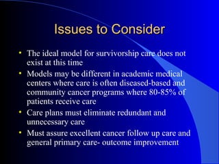 Issues to ConsiderIssues to Consider
• The ideal model for survivorship care does not
exist at this time
• Models may be different in academic medical
centers where care is often diseased-based and
community cancer programs where 80-85% of
patients receive care
• Care plans must eliminate redundant and
unnecessary care
• Must assure excellent cancer follow up care and
general primary care- outcome improvement
 