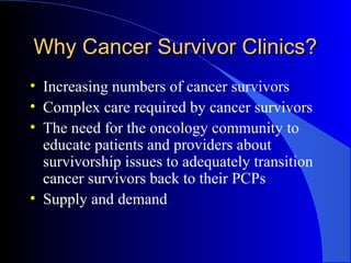 Why Cancer Survivor Clinics?Why Cancer Survivor Clinics?
• Increasing numbers of cancer survivors
• Complex care required by cancer survivors
• The need for the oncology community to
educate patients and providers about
survivorship issues to adequately transition
cancer survivors back to their PCPs
• Supply and demand
 