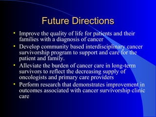 Future DirectionsFuture Directions
• Improve the quality of life for patients and their
families with a diagnosis of cancer
• Develop community based interdisciplinary cancer
survivorship program to support and care for the
patient and family.
• Alleviate the burden of cancer care in long-term
survivors to reflect the decreasing supply of
oncologists and primary care providers
• Perform research that demonstrates improvement in
outcomes associated with cancer survivorship clinic
care
 