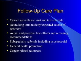 Follow-Up Care PlanFollow-Up Care Plan
• Cancer surveillance visit and test schedule
• Acute/long term toxicity/expected course of
recovery
• Actual and potential late effects and screening
recommendations
• Subspecialty referrals including psychosocial
• General health promotion
• Cancer related resources
 