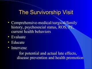 The Survivorship VisitThe Survivorship Visit
• Comprehensive-medical/surgical/family
history, psychosocial status, ROS, PE,
current health behaviors
• Evaluate
• Educate
• Intervene
for potential and actual late effects,
disease prevention and health promotion
 