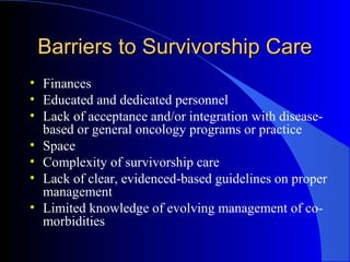 Barriers to Survivorship CareBarriers to Survivorship Care
• Finances
• Educated and dedicated personnel
• Lack of acceptance and/or integration with disease-
based or general oncology programs or practice
• Space
• Complexity of survivorship care
• Lack of clear, evidenced-based guidelines on proper
management
• Limited knowledge of evolving management of co-
morbidities
 