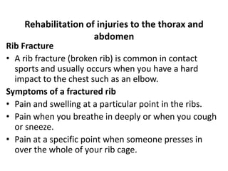 Rehabilitation of injuries to the thorax and
abdomen
Rib Fracture
• A rib fracture (broken rib) is common in contact
sports and usually occurs when you have a hard
impact to the chest such as an elbow.
Symptoms of a fractured rib
• Pain and swelling at a particular point in the ribs.
• Pain when you breathe in deeply or when you cough
or sneeze.
• Pain at a specific point when someone presses in
over the whole of your rib cage.
 