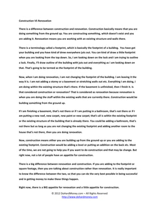 Construction VS Renovation

There is a difference between construction and renovation. Construction basically means that you are
doing something from the ground up. You are constructing something, which doesn’t exist and you
are adding it. Renovation means you are working with an existing structure and walls there.


There is a terminology called a footprint, which is basically the footprint of a building. You have got
your building and you have kind of drew everywhere juts out. You can kind of draw a little footprint
when you are looking from the top down. So, I am looking down on the lock and I am trying to outline
a lock. Finally, I’ll draw outline of the building with juts out and everything as I am looking down on
that. That’s going to be termed as the footprint of the building.


Now, when I am doing renovation, I am not changing the footprint of the building. I am leaving it the
way it is. I am not adding a storey or a basement or stretching walls out etc. Everything I am doing, I
am doing within the existing structure that’s there. If the basement is unfinished, then I finish it. Is
that considered construction or renovation? That is considered as renovation because renovation is
when you are doing the stuff within the existing walls that are currently there. Construction would be

building something from the ground up.

If I am finishing a basement, that’s not there or if I am putting in a bathroom, that’s not there or if I
am putting a new roof, new carpet, new paint or new carpet; that’s all is within the existing footprint
or the existing structure of the building that is already there. You could be adding a bathroom, that’s
not there but as long as you are not changing the existing footprint and adding another room to the

house that’s not there, then you are doing renovation.

Now, construction means either you are building up from the ground up or you are adding to the
existing footprint. Construction would be adding a level or putting an addition on the back etc. Most
of the time, we are not going to help you if you want to do construction and that may be change. But
right now, not a lot of people have an appetite for construction.


There is a big difference between renovation and construction. If you are adding to the footprint or
square footage, then you are talking about construction rather than renovation. It is really important
to know the difference between the two, so that you can do the very best possible in being successful
and in getting money to make these things happen.

Right now, there is a BIG appetite for renovation and a little appetite for construction.

                             © 2012 DoHardMoney.com – All Rights Reserved
                                     http://www.dohardmoney.com
 