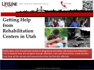 801.936.4000




 Getting Help
 from
 Rehabilitation
 Centers in Utah

  These days, a lot of youth are victims to drug abuse and other self-destructive behaviors.
  This is because they are not given enough attention, care and intervention. Some families
  may have all the money and resources but they lack familial affection.

Rehab Centers in Utah
Utah treatment centers
troubled youth programs utah                                                                         http://LifeLineUtah.Com
                                    Copyright© 2012 Life-Line. All rights reserved.
 