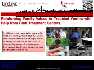801.936.4000




Reinforcing Family Values to Troubled Youths with
Help from Utah Treatment Centers

 In a lifetime, a person can be young only
 once. It is in our youthful days that we are
 free to enjoy life without having to worry
 of the big responsibilities that await us
 after getting over our formative years.
 Being young should mean being free from
 the troubles of the world.




Rehab Centers in Utah
teen rehab clinic
http://goo.gl/tunfu                                                                             http://LifeLineUtah.Com
                                    Copyright© 2012 Life-Line. All rights reserved.
 