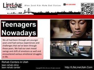 801.936.4000




Teenagers
Nowadays
We all had been through are younger
years and had various experiences and
challenges that we’ve been through
those years. We had our own mood
swings and shift of emotions as well and
encountered various emotional struggles
in life.

Rehab Centers in Utah
teen rehab clinic
teen rehab center                 Copyright© 2012 Life-Line. All rights reserved.   http://LifeLineUtah.Com
 