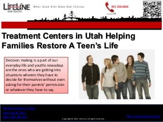 801.936.4000




Treatment Centers in Utah Helping
Families Restore A Teen’s Life
 Decision making is a part of our
 everyday life and youths nowadays
 are the ones who are getting into
 situations wherein they have to
 decide for themselves without even
 asking for their parents’ permission
 or whatever they have to say.



Rehab Centers in Utah
teen rehab clinic
http://goo.gl/tunfu                                                                            http://LifeLineUtah.Com
                                   Copyright© 2012 Life-Line. All rights reserved.
 