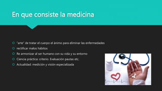 En que consiste la medicina
 “arte” de tratar el cuerpo el ánimo para eliminar las enfermedades
 rectificar malos hábitos
 Re armonizar al ser humano con su vida y su entorno
 Ciencia práctica: criterio. Evaluación pautas etc.
 Actualidad: medición y visión especializada
 