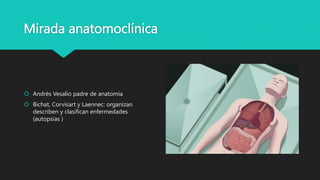 Mirada anatomoclínica
 Andrés Vesalio padre de anatomía
 Bichat, Corvisart y Laennec: organizan
describen y clasifican enfermedades
(autopsias )
 