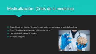 Medicalización (Crisis de la medicina)
 Expansión de los sistemas de salud en casi todos los campos de la sociedad moderna
 Estado de alerta permanente en salud / enfermedad
 Descubrimiento de efecto placebo
 Medicina patógena
 