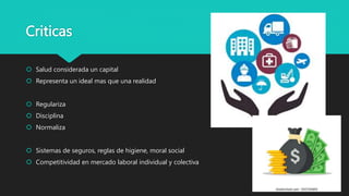 Criticas
 Salud considerada un capital
 Representa un ideal mas que una realidad
 Regulariza
 Disciplina
 Normaliza
 Sistemas de seguros, reglas de higiene, moral social
 Competitividad en mercado laboral individual y colectiva
 