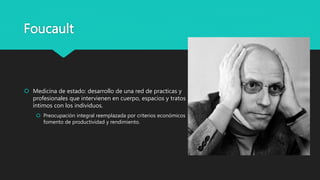Foucault
 Medicina de estado: desarrollo de una red de practicas y
profesionales que intervienen en cuerpo, espacios y tratos
íntimos con los individuos.
 Preocupación integral reemplazada por criterios económicos
fomento de productividad y rendimiento.
 
