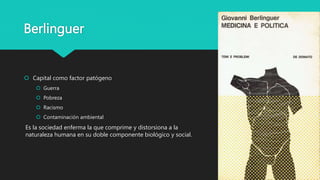 Berlinguer
 Capital como factor patógeno
 Guerra
 Pobreza
 Racismo
 Contaminación ambiental
Es la sociedad enferma la que comprime y distorsiona a la
naturaleza humana en su doble componente biológico y social.
 