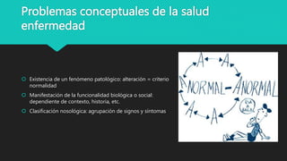 Problemas conceptuales de la salud
enfermedad
 Existencia de un fenómeno patológico: alteración = criterio
normalidad
 Manifestación de la funcionalidad biológica o social:
dependiente de contexto, historia, etc.
 Clasificación nosológica: agrupación de signos y síntomas
 